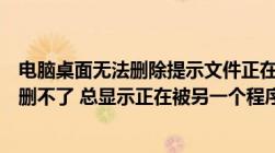 电脑桌面无法删除提示文件正在被使用（电脑里文件夹一直删不了 总显示正在被另一个程序打开无法删除_）