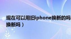 现在可以用旧iphone换新的吗（现在的苹果手机可以以旧换新吗）