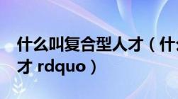 什么叫复合型人才（什么是 ldquo 复合型人才 rdquo）