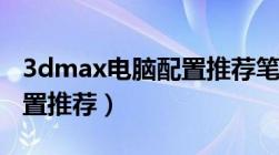 3dmax电脑配置推荐笔记本（3dmax电脑配置推荐）