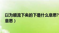 以为顺流下矣的下是什么意思?（以为顺流下矣的下是什么意思）