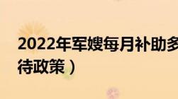 2022年军嫂每月补助多少钱（军嫂有什么优待政策）