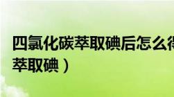 四氯化碳萃取碘后怎么得到碘单质（四氯化碳萃取碘）