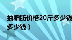 抽脂肪价格20斤多少钱啊（抽脂肪价格20斤多少钱）