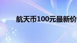 航天币100元最新价格表（航天币）