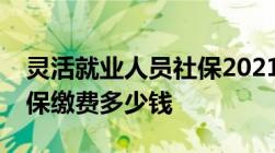 灵活就业人员社保2021年缴费标准：个人社保缴费多少钱