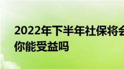 2022年下半年社保将会迎来5大新变化看看你能受益吗