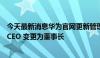 今天最新消息华为官网更新管理层信息：余承东由终端 BG CEO 变更为董事长