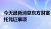 今天最新消息东方财富：终止境外发行全球存托凭证事项