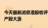 今天最新消息港股收评：恒生指数涨2.3% 房产股大涨