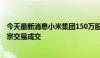 今天最新消息小米集团150万股股票以每股19.207港元的大宗交易成交