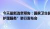 今天最新消息预告：国家卫生健康委就“发展护士队伍 优化护理服务”举行发布会