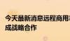 今天最新消息远程商用车集团与沈阳市政府达成战略合作