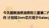 今天最新消息消息称三星第二代3nm产线将于下半年开始运作 计划将3nm芯片用于Galaxy系列智能手机及智能手表