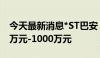 今天最新消息*ST巴安：董事拟增持股份500万元-1000万元