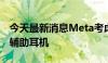 今天最新消息Meta考虑开发搭载摄像头的AI辅助耳机