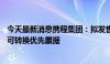 今天最新消息携程集团：拟发售13亿美元本金以现金结算的可转换优先票据