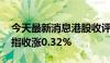 今天最新消息港股收评：恒指收涨0.22% 科指收涨0.32%