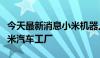 今天最新消息小米机器人公司迁入北京亦庄小米汽车工厂