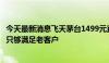 今天最新消息飞天茅台1499元直供企业暂停？部分省份反馈只够满足老客户