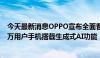 今天最新消息OPPO宣布全面普及AI手机，计划今年让五千万用户手机搭载生成式AI功能