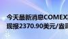 今天最新消息COMEX期金日内涨超1.00%，现报2370.90美元/盎司