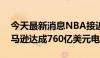 今天最新消息NBA接近与NBC、ESPN和亚马逊达成760亿美元电视交易