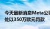 今天最新消息Meta公司被意大利反垄断机构处以350万欧元罚款