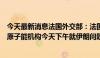 今天最新消息法国外交部：法国、德国和英国政府欢迎国际原子能机构今天下午就伊朗问题通过决议