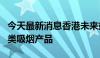 今天最新消息香港未来或全面禁止电子烟等另类吸烟产品