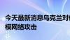 今天最新消息乌克兰对俄政府机构进行了大规模网络攻击