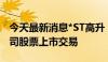 今天最新消息*ST高升：深交所拟决定终止公司股票上市交易