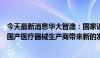 今天最新消息华大智造：国家设备更新政策会为公司等一众国产医疗器械生产商带来新的发展机遇