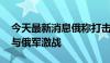 今天最新消息俄称打击乌军弹药库 乌称继续与俄军激战