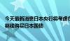 今天最新消息日本央行将考虑在下一次货币政策会议上考虑继续购买日本国债