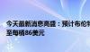 今天最新消息高盛：预计布伦特原油价格将在第三季度上涨至每桶86美元