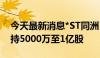 今天最新消息*ST同洲：股东计划3个月内增持5000万至1亿股