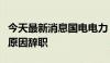 今天最新消息国电电力：董事长刘国跃因工作原因辞职