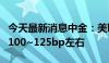 今天最新消息中金：美联储可能仅共需要降息100~125bp左右