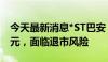 今天最新消息*ST巴安：股价连续18日低于1元，面临退市风险