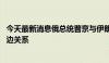 今天最新消息俄总统普京与伊朗代总统穆赫贝尔通话 讨论双边关系