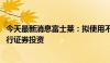 今天最新消息富士莱：拟使用不超6000万元闲置自有资金进行证券投资