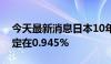 今天最新消息日本10年期政府债券收益率稳定在0.945%