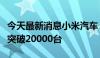 今天最新消息小米汽车：小米SU7累计交付已突破20000台