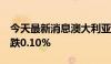 今天最新消息澳大利亚S&P/ASX200指数开跌0.10%