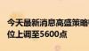 今天最新消息高盛策略师把标普500指数目标位上调至5600点