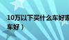 10万以下买什么车好家用（10万以下买什么车好）