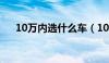 10万内选什么车（10万内买什么车好）