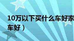 10万以下买什么车好家用（10万以下买什么车好）