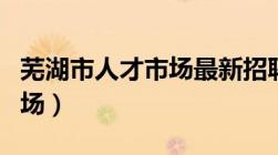 芜湖市人才市场最新招聘信息（芜湖市人才市场）